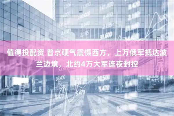 值得投配资 普京硬气震慑西方，上万俄军抵达波兰边境，北约4万大军连夜封控