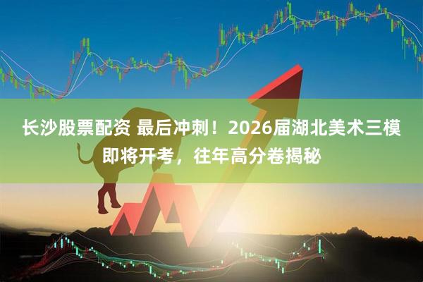 长沙股票配资 最后冲刺！2026届湖北美术三模即将开考，往年高分卷揭秘