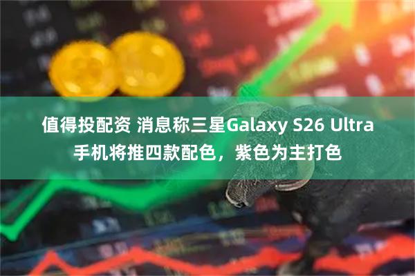 值得投配资 消息称三星Galaxy S26 Ultra手机将推四款配色，紫色为主打色