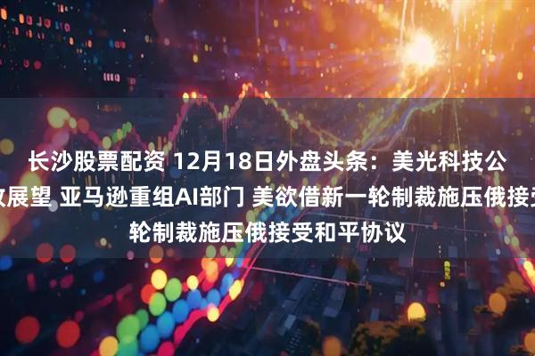 长沙股票配资 12月18日外盘头条：美光科技公布强劲营收展望 亚马逊重组AI部门 美欲借新一轮制裁施压俄接受和平协议