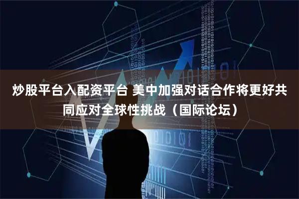 炒股平台入配资平台 美中加强对话合作将更好共同应对全球性挑战（国际论坛）