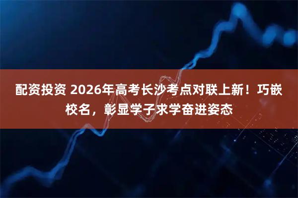 配资投资 2026年高考长沙考点对联上新！巧嵌校名，彰显学子求学奋进姿态