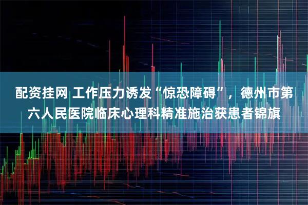 配资挂网 工作压力诱发“惊恐障碍”，德州市第六人民医院临床心理科精准施治获患者锦旗