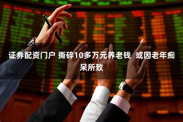 证券配资门户 撕碎10多万元养老钱  或因老年痴呆所致