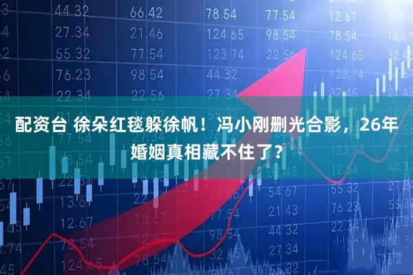 配资台 徐朵红毯躲徐帆！冯小刚删光合影，26年婚姻真相藏不住了？